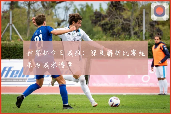世界杯今日战报：深度解析比赛结果与战术博弈
