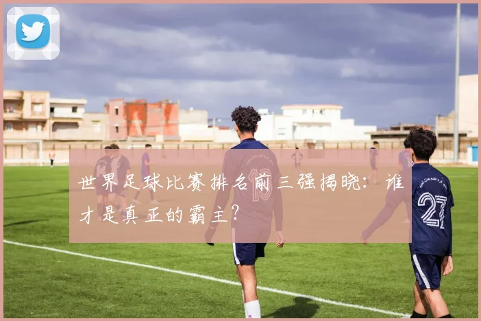 世界足球比赛排名前三强揭晓：谁才是真正的霸主？