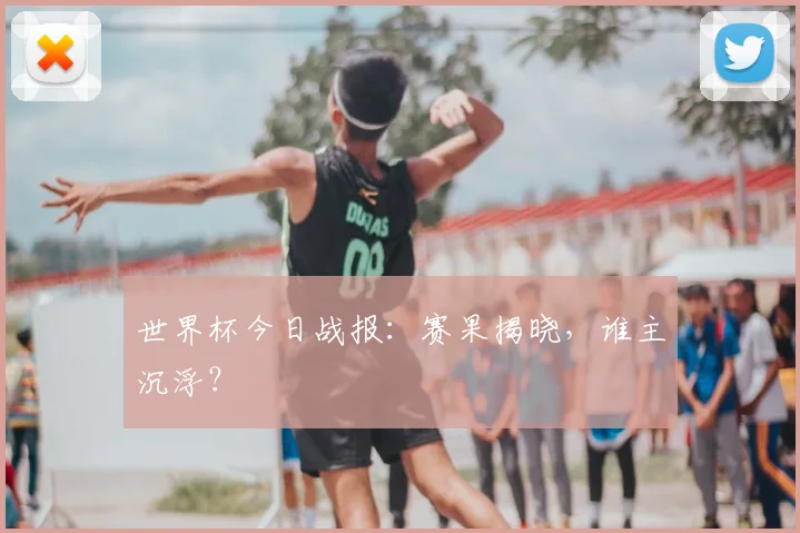 世界杯今日战报：赛果揭晓，谁主沉浮？