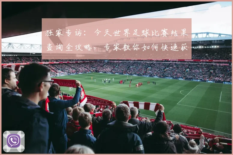 独家专访：今天世界足球比赛结果查询全攻略，专家教你如何快速获取赛况