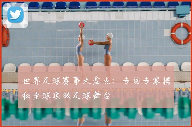 世界足球赛事大盘点:专访专家揭秘全球顶级足球舞台