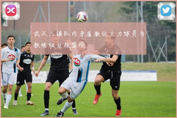 武汉三镇队内矛盾激化主力球员与教练组分歧显现